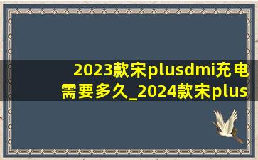 2023款宋plusdmi充电需要多久_2024款宋plus DMI充电需要多长时间